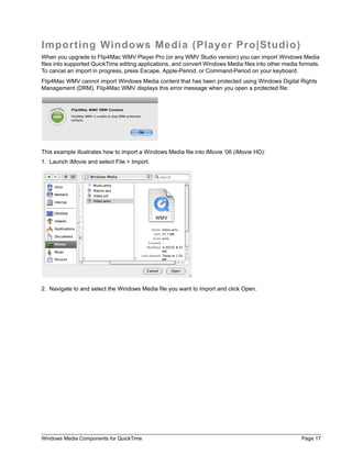 Windows Media Components for QuickTime Page 17
Importing Windows Media (Player Pro|Studio)
When you upgrade to Flip4Mac WMV Player Pro (or any WMV Studio version) you can import Windows Media
files into supported QuickTime editing applications, and convert Windows Media files into other media formats.
To cancel an import in progress, press Escape, Apple-Period, or Command-Period on your keyboard.
Flip4Mac WMV cannot import Windows Media content that has been protected using Windows Digital Rights
Management (DRM). Flip4Mac WMV displays this error message when you open a protected file:
This example illustrates how to import a Windows Media file into iMovie ‘06 (iMovie HD):
1. Launch iMovie and select File > Import.
2. Navigate to and select the Windows Media file you want to import and click Open.
 