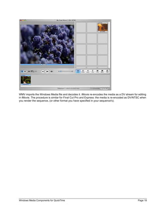 Windows Media Components for QuickTime Page 18
WMV imports the Windows Media file and decodes it. iMovie re-encodes the media as a DV stream for editing
in iMovie. The procedure is similar for Final Cut Pro and Express: the media is re-encoded as DV/NTSC when
you render the sequence, (or other format you have specified in your sequence's).
 