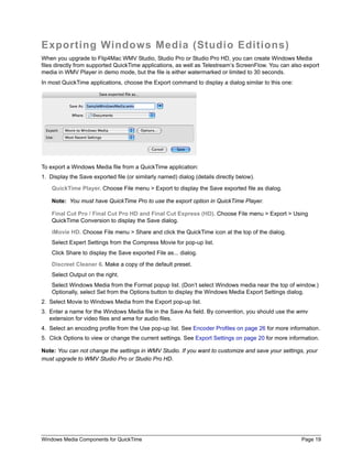 Windows Media Components for QuickTime Page 19
Exporting Windows Media (Studio Editions)
When you upgrade to Flip4Mac WMV Studio, Studio Pro or Studio Pro HD, you can create Windows Media
files directly from supported QuickTime applications, as well as Telestream’s ScreenFlow. You can also export
media in WMV Player in demo mode, but the file is either watermarked or limited to 30 seconds.
In most QuickTime applications, choose the Export command to display a dialog similar to this one:
To export a Windows Media file from a QuickTime application:
1. Display the Save exported file (or similarly named) dialog (details directly below).
QuickTime Player. Choose File menu > Export to display the Save exported file as dialog.
Note: You must have QuickTime Pro to use the export option in QuickTime Player.
Final Cut Pro / Final Cut Pro HD and Final Cut Express (HD). Choose File menu > Export > Using
QuickTime Conversion to display the Save dialog.
iMovie HD. Choose File menu > Share and click the QuickTime icon at the top of the dialog.
Select Expert Settings from the Compress Movie for pop-up list.
Click Share to display the Save exported File as... dialog.
Discreet Cleaner 6. Make a copy of the default preset.
Select Output on the right.
Select Windows Media from the Format popup list. (Don’t select Windows media near the top of window.)
Optionally, select Set from the Options button to display the Windows Media Export Settings dialog.
2. Select Movie to Windows Media from the Export pop-up list.
3. Enter a name for the Windows Media file in the Save As field. By convention, you should use the wmv
extension for video files and wma for audio files.
4. Select an encoding profile from the Use pop-up list. See Encoder Profiles on page 26 for more information.
5. Click Options to view or change the current settings. See Export Settings on page 20 for more information.
Note: You can not change the settings in WMV Studio. If you want to customize and save your settings, your
must upgrade to WMV Studio Pro or Studio Pro HD.
 