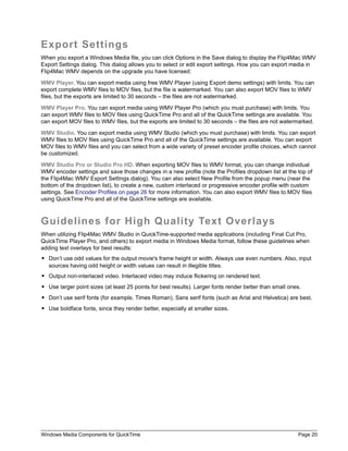 Windows Media Components for QuickTime Page 20
Export Settings
When you export a Windows Media file, you can click Options in the Save dialog to display the Flip4Mac WMV
Export Settings dialog. This dialog allows you to select or edit export settings. How you can export media in
Flip4Mac WMV depends on the upgrade you have licensed:
WMV Player. You can export media using free WMV Player (using Export demo settings) with limits. You can
export complete WMV files to MOV files, but the file is watermarked. You can also export MOV files to WMV
files, but the exports are limited to 30 seconds – the files are not watermarked.
WMV Player Pro. You can export media using WMV Player Pro (which you must purchase) with limits. You
can export WMV files to MOV files using QuickTime Pro and all of the QuickTime settings are available. You
can export MOV files to WMV files, but the exports are limited to 30 seconds – the files are not watermarked.
WMV Studio. You can export media using WMV Studio (which you must purchase) with limits. You can export
WMV files to MOV files using QuickTime Pro and all of the QuickTime settings are available. You can export
MOV files to WMV files and you can select from a wide variety of preset encoder profile choices, which cannot
be customized.
WMV Studio Pro or Studio Pro HD. When exporting MOV files to WMV format, you can change individual
WMV encoder settings and save those changes in a new profile (note the Profiles dropdown list at the top of
the Flip4Mac WMV Export Settings dialog). You can also select New Profile from the popup menu (near the
bottom of the dropdown list), to create a new, custom interlaced or progressive encoder profile with custom
settings. See Encoder Profiles on page 26 for more information. You can also export WMV files to MOV files
using QuickTime Pro and all of the QuickTime settings are available.
Guidelines for High Quality Text Overlays
When utilizing Flip4Mac WMV Studio in QuickTime-supported media applications (including Final Cut Pro,
QuickTime Player Pro, and others) to export media in Windows Media format, follow these guidelines when
adding text overlays for best results:
• Don’t use odd values for the output movie's frame height or width. Always use even numbers. Also, input
sources having odd height or width values can result in illegible titles.
• Output non-interlaced video. Interlaced video may induce flickering on rendered text.
• Use larger point sizes (at least 25 points for best results). Larger fonts render better than small ones.
• Don’t use serif fonts (for example, Times Roman). Sans serif fonts (such as Arial and Helvetica) are best.
• Use boldface fonts, since they render better, especially at smaller sizes.
 