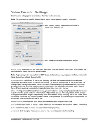 Windows Media Components for QuickTime Page 21
Video Encoder Settings
Use the Video settings panel to control how the video track is encoded.
Note: The video settings panel is disabled if your source media does not contain a video track.
Export using: When checked, the video track is encoded using the selected video codec. If unchecked, the
Windows Media file will not contain a video stream.
Note: Progressive profiles are available in WMV Studio; both interlaced and progressive profiles are enabled in
WMV Studio Pro and WMV Studio Pro HD.
Coding Method. For constant bit rate (CBR) encoding, you enter the desired bit rate and the encoder
dynamically adjusts the quality to maintain that bit rate. The encoder maintains the bit rate by adjusting the
quality of each frame or by dropping frames completely. The quality setting emphasizes which method the
encoder should use. Smoother quality produces better motion, but potentially reduces the quality of each
frame. Sharper quality produces better images, but potentially drops more frames.
When selecting variable bit rate (VBR) encoding, you set the desired quality to emphasize smoother or sharper
output. Smoother quality produces better motion, but potentially reduces the quality of each frame. Sharper
quality produces better images, but potentially drops more frames. During encoding, the bit rate varies, based
on the size, frame rate, and complexity of each frame. In two-pass VBR, you can specify the target bit rate, but
in one-pass VBR you can not edit the bit rate.
Frame Format. Determines the width, height and frame rate of the encoded video track.
Size: Select Current (same as input), a preset dimension, or Custom from the dropdown list for a custom size.
Rate: Select the number of frames per second from the dropdown list.
Advanced: Click to display the Advanced panel to make special adjustments for encoding.
Click to select, create or modify an encoding profile in
Studio Pro or Studio Pro HD.
Click to view or change the advanced video settings.
 