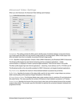 Windows Media Components for QuickTime Page 22
Advanced Video Settings
When you click Advanced, the Advanced Video Settings panel displays:
Complexity. This setting controls the effort used to identify areas of similarity between consecutive frames.
Live modes apply less effort and may sacrifice image quality for encoding speed. Offline modes apply more
effort and takes more time to complete, but produce the best image quality.
Profile. Specifies a target application: Simple or Main (WMA 9 Standard), plus Broadcast (WMV 9 Advanced).
The Simple profile targets low-rate Internet streaming and low-complexity applications – mobile
communications, or playback of media in personal digital assistants. There are two levels in this profile.
The Main profile targets high-rate Internet applications – streaming, movie delivery via IP, or TV/VOD over IP.
The Broadcast profile is the only profile available for WMV 9 Advanced, and targets broadcast applications.
Key frame every. Specifies the maximum interval allowed between successive key (I) frames.
Buffer Delay. Specifies the duration of the delay buffer used for bit rate control. Longer delays can produce
better overall quality (at the expense of larger fluctuations in the bit rate).
B Frame Distance Delay. The Windows Media video codec employs intra (I), predictive (P) and bidirectional
(B) coded frames. This value specifies the number of B frames to insert between successive I or P frames.
Frame Format. Specifies the format of the source (input) video track and the desired format of the encoded
(output) video stream. The encoder uses this information to optimize the conversion between interlaced and
progressive formats.
 