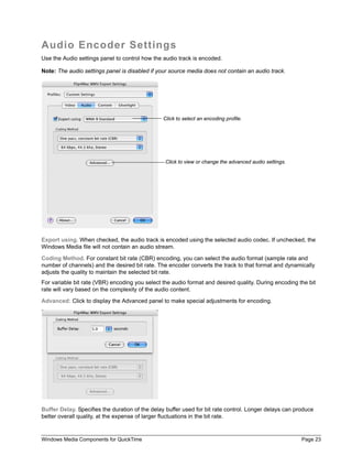 Windows Media Components for QuickTime Page 23
Audio Encoder Settings
Use the Audio settings panel to control how the audio track is encoded.
Note: The audio settings panel is disabled if your source media does not contain an audio track.
Export using. When checked, the audio track is encoded using the selected audio codec. If unchecked, the
Windows Media file will not contain an audio stream.
Coding Method. For constant bit rate (CBR) encoding, you can select the audio format (sample rate and
number of channels) and the desired bit rate. The encoder converts the track to that format and dynamically
adjusts the quality to maintain the selected bit rate.
For variable bit rate (VBR) encoding you select the audio format and desired quality. During encoding the bit
rate will vary based on the complexity of the audio content.
Advanced: Click to display the Advanced panel to make special adjustments for encoding.
Buffer Delay. Specifies the duration of the delay buffer used for bit rate control. Longer delays can produce
better overall quality, at the expense of larger fluctuations in the bit rate.
Click to select an encoding profile.
Click to view or change the advanced audio settings.
 