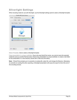 Windows Media Components for QuickTime Page 25
Silverlight Settings
When encoding media for use with Silverlight, use the Silverlight settings panel to select a Silverlight template.
Select Template. Click to select a Silverlight template.
Copy presentation to unique subfolder. Due to the way QuickTime works, you cannot name the exported
media the same as another file that exists. Check Copy presentation to unique subfolder, to create a new folder
for the presentation in a new directory named with a date and time stamp.
Note: If QuickTime prompts you to overwrite an existing file, select No, and change the filename. Attempting
to overwrite an existing file when exporting a Silverlight presentation will cause the export to fail at the end of
the encoding process.
 