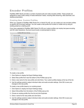 Windows Media Components for QuickTime Page 26
Encoder Profiles
Flip4Mac WMV Studio provides a number of preset audio and video encoder profiles. These presets are
designed to meet a wide variety of media distribution needs, including Web streaming, Web download, and
desktop presentation.
Creating New, Custom Profiles
When you upgrade to Flip4Mac WMV Studio Pro or Studio Pro HD, you can create your own encoder profiles
(a specific set of encoder settings). You can create a new profile from scratch or create one by using an
existing preset as a starting point.
If you have upgraded to Flip4Mac WMV Studio Pro HD your custom profiles can employ two-pass encoding
and HD video resolutions. Surround sound audio is downsampled to stereo.
To create a new profile:
1. Click Options to display the Export Settings dialog.
2. Select New profile from near the bottom of the Profiles pop-up list.
3. Enter a new name for the new profile and click Done. Your custom profiles display at the top of the list.
4. Use the settings panels to adjust individual video and audio encoder settings. Click OK to save your
changes to the new profile.
To create a new profile based on an existing preset:
1. Click Options to display the Export Settings dialog.
2. Select Edit profiles from the bottom of the Profiles pop-up list.
3. Choose an existing profile from the list and click Duplicate.
4. Enter a name for the new profile and click Done.
5. Use the settings panels to adjust individual video and audio encoder settings. Click OK to save your
changes to the new profile.
 
