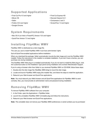Windows Media Components for QuickTime Page 2
Supported Applications
• Final Cut Pro 4.5 and higher • Final Cut Express HD
• iMovie ‘06 • Discreet Cleaner 6.0.1
• Safari • Compressor 2 and 3
• Firefox V2.0 and higher • ScreenFlow 1.5 and higher
• Google Chrome
System Requirements
• Mac OS X (on Intel or PowerPC) Version 10.5 and higher
• QuickTime Version 7.0 and higher
Installing Flip4Mac WMV
Flip4Mac WMV is distributed as a disk image file.
The user you use to install Flip4Mac WMV must have administrator rights.
Quit all QuickTime-enabled applications before installation.
When you download the package, Safari automatically mounts the disk image and runs the Flip4Mac WMV
installer. Follow the instructions in the installer to complete installation. If you don’t have a license, you can
purchase one during installation.
The Flip4Mac WMV Web plug-in is installed automatically. If you do not want to install the Web plug-in, click
the Customize button on the Installation Type panel during installation and uncheck Web Browser Support.
If you’re using a browser other than Safari or you received Flip4Mac WMV on CD-ROM, follow these steps:
1. Double-click the disk image file (Flip4Mac WMV.dmg) to mount the disk image.
2. Locate and launch Flip4Mac WMV.mpkg (the installer file), and follow the steps to install the application.
3. Relaunch your Web browser and QuickTime applications.
Note: You must relaunch your Web browser and all QuickTime applications for Flip4Mac WMV to work
correctly. Also, you must provide an administrator name and password during installation.
Removing Flip4Mac WMV
To remove Flip4Mac WMV software from your computer:
1. In the Finder, open the Applications > Flip4Mac folder.
2. Launch the uninstaller (Flip4Mac WMV Uninstaller.pkg) and follow the instructions.
3. Relaunch your Web browser and QuickTime applications.
Note: The uninstaller does not remove your Flip4Mac WMV preferences or serial numbers you’ve purchased.
 