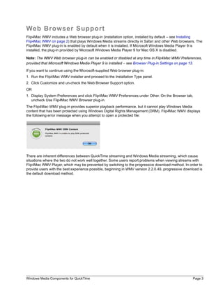 Windows Media Components for QuickTime Page 3
Web Browser Support
Flip4Mac WMV includes a Web browser plug-in (installation option, installed by default – see Installing
Flip4Mac WMV on page 2) that plays Windows Media streams directly in Safari and other Web browsers. The
Flip4Mac WMV plug-in is enabled by default when it is installed. If Microsoft Windows Media Player 9 is
installed, the plug-in provided by Microsoft Windows Media Player 9 for Mac OS X is disabled.
Note: The WMV Web browser plug-in can be enabled or disabled at any time in Flip4Mac WMV Preferences,
provided that Microsoft Windows Media Player 9 is installed – see Browser Plug-in Settings on page 13.
If you want to continue using the Microsoft-supplied Web browser plug-in:
1. Run the Flip4Mac WMV installer and proceed to the Installation Type panel.
2. Click Customize and un-check the Web Browser Support option.
OR
1. Display System Preferences and click Flip4Mac WMV Preferences under Other. On the Browser tab,
uncheck Use Flip4Mac WMV Browser plug-in.
The Flip4Mac WMV plug-in provides superior playback performance, but it cannot play Windows Media
content that has been protected using Windows Digital Rights Management (DRM). Flip4Mac WMV displays
the following error message when you attempt to open a protected file:
There are inherent differences between QuickTime streaming and Windows Media streaming, which cause
situations where the two do not work well together. Some users report problems when viewing streams with
Flip4Mac WMV Player, which may be prevented by switching to the progressive download method. In order to
provide users with the best experience possible, beginning in WMV version 2.2.0.49, progressive download is
the default download method.
 
