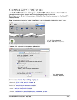 Windows Media Components for QuickTime Page 5
Flip4Mac WMV Preferences
Use Flip4Mac WMV Preferences to manage your Flip4Mac WMV settings. You can customize Web and
playback settings, check for updates, and purchase feature upgrades, for example.
Select Apple menu > System Preferences, and click the Flip4Mac WMV icon to display the Flip4Mac WMV
Preferences pane.
Note: Some preferences may be locked. Click the lock icon and enter your credentials to unlock them.
Flip4Mac WMV has preferences panes for several tasks:
Browser Tab. Browser Plug-in Settings on page 13
Player Tab. Movie Player Settings on page 14
Audio Tab. Audio Encoder Settings on page 23
Update. Checking for Updates on page 6
Upgrade. Purchasing or Upgrading via System Preferences on page 7
Click this icon to display the
Flip4Mac WMV Preferences pane.
Click here to display
online help (this guide).
 