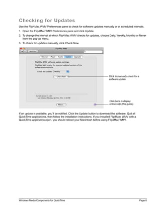 Windows Media Components for QuickTime Page 6
Checking for Updates
Use the Flip4Mac WMV Preferences pane to check for software updates manually or at scheduled intervals.
1. Open the Flip4Mac WMV Preferences pane and click Update.
2. To change the interval at which Flip4Mac WMV checks for updates, choose Daily, Weekly, Monthly or Never
from the pop-up menu.
3. To check for updates manually, click Check Now.
If an update is available, you’ll be notified. Click the Update button to download the software. Quit all
QuickTime applications, then follow the installation instructions. If you installed Flip4Mac WMV with a
QuickTime application open, you should reboot your Macintosh before using Flip4Mac WMV.
Click to manually check for a
software update.
Click here to display
online help (this guide).
 
