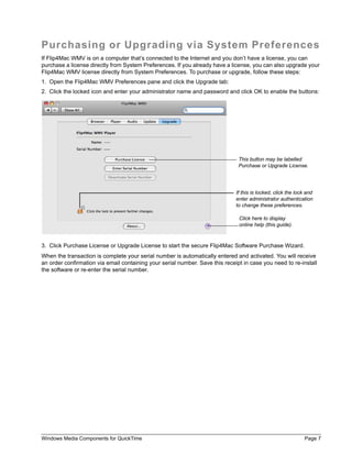 Windows Media Components for QuickTime Page 7
Purchasing or Upgrading via System Preferences
If Flip4Mac WMV is on a computer that’s connected to the Internet and you don’t have a license, you can
purchase a license directly from System Preferences. If you already have a license, you can also upgrade your
Flip4Mac WMV license directly from System Preferences. To purchase or upgrade, follow these steps:
1. Open the Flip4Mac WMV Preferences pane and click the Upgrade tab:
2. Click the locked icon and enter your administrator name and password and click OK to enable the buttons:
3. Click Purchase License or Upgrade License to start the secure Flip4Mac Software Purchase Wizard.
When the transaction is complete your serial number is automatically entered and activated. You will receive
an order confirmation via email containing your serial number. Save this receipt in case you need to re-install
the software or re-enter the serial number.
This button may be labelled
Purchase or Upgrade License.
Click here to display
online help (this guide).
If this is locked, click the lock and
enter administrator authentication
to change these preferences.
 