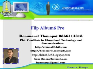 Flip Album6 Pro
Hemmarat Thanapat
Hemmarat Thanapat 0866414318
Phd. Candidate in Educational Technology and
Communications
http://thana33.hi5.com
http://hemmarat.multiply.com
http://thana8325.blogspot.com
hem_thana@hotmail.com
hemmarat@gmail.com
 