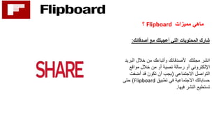 ‫مميزات‬ ‫ماهي‬Flipboard‫؟‬
‫أصدقائك‬ ‫مع‬ ‫أعجبتك‬ ‫التي‬ ‫المحتويات‬ ‫شارك‬:
‫الب‬ ‫خالل‬ ‫من‬ ‫وأتباعك‬ ‫ألصدقائك‬ ‫مجلتك‬ ‫انشر‬‫ريد‬
‫مواقع‬ ‫خالل‬ ‫من‬ ‫أو‬ ‫نصية‬ ‫رسالة‬ ‫أو‬ ‫اإللكتروني‬
‫االجتماعي‬ ‫التواصل‬(‫أضفت‬ ‫قد‬ ‫تكون‬ ‫أن‬ ‫يجب‬
‫تطبيق‬ ‫في‬ ‫االجتماعية‬ ‫حساباتك‬Flipboard)‫حتى‬
‫فيها‬ ‫النشر‬ ‫تستطيع‬.
 