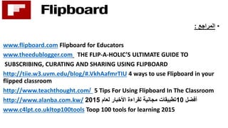 •‫المراجع‬:
www.flipboard.com Flipboard for Educators
www.theedublogger.com THE FLIP-A-HOLIC’S ULTIMATE GUIDE TO
SUBSCRIBING, CURATING AND SHARING USING FLIPBOARD
http://tiie.w3.uvm.edu/blog/#.VkhAafmrTIU 4 ways to use Flipboard in your
flipped classroom
http://www.teachthought.com/ 5 Tips For Using Flipboard In The Classroom
http://www.alanba.com.kw/ ‫أفضل‬10‫لعام‬ ‫األخبار‬ ‫لقراءة‬ ‫مجانية‬ ‫تطبيقات‬2015
www.c4lpt.co.ukltop100tools Toop 100 tools for learning 2015
 