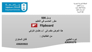 ‫وسل‬506
‫التعليم‬ ‫في‬ ‫الحاسب‬ ‫مقرر‬
‫إلى‬ ‫مقدم‬ ‫العرض‬ ‫هذا‬‫أ‬.‫د‬.‫عثمان‬‫التركي‬
‫الطالبتان‬ ‫من‬:
‫نوره‬‫فاتن‬ ‫العتيبي‬‫السكران‬
‫السعو‬ ‫العربية‬ ‫المملكة‬‫دية‬
‫التعليم‬ ‫وزارة‬
‫سعود‬ ‫الملك‬ ‫جامعة‬
‫العليا‬ ‫الدراسات‬
‫التربية‬ ‫كلية‬
436203279
Flipboard
436203922
 