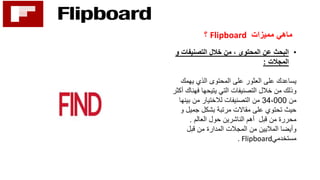 ‫مميزات‬ ‫ماهي‬Flipboard‫؟‬
•‫و‬ ‫التصنيفات‬ ‫خالل‬ ‫من‬ ، ‫المحتوى‬ ‫عن‬ ‫البحث‬
‫المجالت‬:
‫يهمك‬ ‫الذي‬ ‫المحتوى‬ ‫على‬ ‫العثور‬ ‫على‬ ‫يساعدك‬
‫التي‬ ‫التصنيفات‬ ‫خالل‬ ‫من‬ ‫وذلك‬‫يتيحها‬‫فهنا‬‫أكثر‬ ‫ك‬
‫من‬34،000‫بين‬ ‫من‬ ‫لالختيار‬ ‫التصنيفات‬ ‫من‬‫ها‬
‫و‬ ‫جميل‬ ‫بشكل‬ ‫مرتبة‬ ‫مقاالت‬ ‫على‬ ‫تحتوي‬ ‫حيث‬
‫العالم‬ ‫حول‬ ‫الناشرين‬ ‫أهم‬ ‫قبل‬ ‫من‬ ‫محررة‬.
‫قبل‬ ‫من‬ ‫المدارة‬ ‫المجالت‬ ‫من‬ ‫الماليين‬ ‫وأيضا‬
‫مستخدمي‬. Flipboard
 