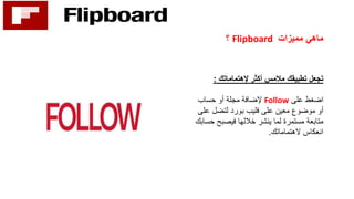 ‫مميزات‬ ‫ماهي‬Flipboard‫؟‬
‫أكثر‬ ‫مالمس‬ ‫تطبيقك‬ ‫تجعل‬‫إلهتماماتك‬:
‫على‬ ‫اضغط‬Follow‫حساب‬ ‫أو‬ ‫مجلة‬ ‫إلضافة‬
‫ع‬ ‫لتضل‬ ‫بورد‬ ‫فليب‬ ‫على‬ ‫معين‬ ‫موضوع‬ ‫أو‬‫لى‬
‫مستمرة‬ ‫متابعة‬‫خاللها‬ ‫ينشر‬ ‫لما‬‫فيصبح‬‫حسابك‬
‫الهتماماتك‬ ‫انعكاس‬.
 