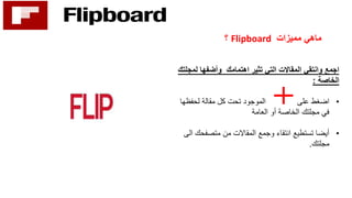 ‫مميزات‬ ‫ماهي‬Flipboard‫؟‬
‫تثير‬ ‫التي‬ ‫المقاالت‬ ‫وانتقي‬ ‫اجمع‬‫اهتمامك‬‫لمج‬ ‫وأضفها‬‫لتك‬
‫الخاصة‬:
•‫لحفظها‬ ‫مقالة‬ ‫كل‬ ‫تحت‬ ‫الموجود‬ ‫على‬ ‫اضغط‬
‫العامة‬ ‫أو‬ ‫الخاصة‬ ‫مجلتك‬ ‫في‬
•‫متصفحك‬ ‫من‬ ‫المقاالت‬ ‫وجمع‬ ‫انتقاء‬ ‫تستطيع‬ ‫أيضا‬‫الى‬
‫مجلتك‬.
 
