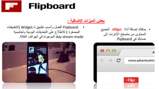 ‫اإلضافية‬ ‫الميزات‬ ‫بعض‬:
•‫أداة‬ ‫إضافة‬ ‫يمكنك‬+Flipit‫لتجميع‬
‫إلى‬ ‫اإلنترنت‬ ‫متصفح‬ ‫من‬ ‫المحتوى‬
‫في‬ ‫حسابك‬flipboard.
•Flipboard‫لـ‬ ‫تطبيق‬ ‫وأنسب‬ ‫أفضل‬Widget(‫التطبيقات‬
‫المصغرة‬)‫ولخاصية‬ ‫اليومية‬ ‫التحديثات‬ ‫على‬ ‫لالطالع‬
dream modeday‫النقالة‬ ‫الهواتف‬ ‫في‬ ‫الموجودة‬.
 