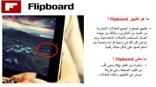 ‫تطبيق‬ ‫هو‬ ‫ما‬Flipboard‫؟‬
•‫تجميع‬ ‫و‬ ‫تصفح‬ ‫تطبيق‬‫اإلخ‬ ‫للمقاالت‬‫بارية‬
‫جهات‬ ‫من‬ ‫وكذلك‬ ،‫الناشرين‬ ‫من‬ ‫العديد‬ ‫من‬
‫االجتماعية‬ ‫بالشبكات‬ ‫المستخدم‬ ‫اتصال‬‫ويتم‬ ،
‫يتم‬ ‫واضحة‬ ‫قراءة‬ ‫واجهة‬ ‫في‬ ‫ذلك‬ ‫كل‬ ‫عرض‬
‫رقمية‬ ‫مجلة‬ ‫شكل‬ ‫على‬ ‫استعراضها‬.
‫معنى‬ ‫ما‬Flipboard‫؟‬
•‫الفعل‬ ‫من‬ ‫مأخوذة‬flip‫ب‬ّ‫قل‬ ‫بمعنى‬
‫طريقة‬ ‫وهي‬ ‫الصفحة‬ ‫تقليب‬ ‫من‬
‫للمق‬ ‫وانتقاء‬ ‫التطبيق‬ ‫في‬ ‫عرض‬‫االت‬.
 