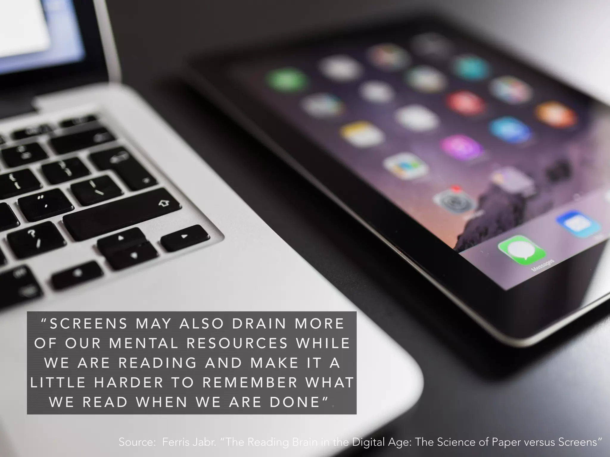 “ S C R E E N S M AY A L S O D R A I N M O R E
O F O U R   M E N TA L R E S O U R C E S   W H I L E
W E A R E R E A D I N G A N D M A K E I T A
L I T T L E H A R D E R T O R E M E M B E R W H AT
W E R E A D W H E N W E A R E D O N E ” .
Source: Ferris Jabr. “The Reading Brain in the Digital Age: The Science of Paper versus Screens”
 