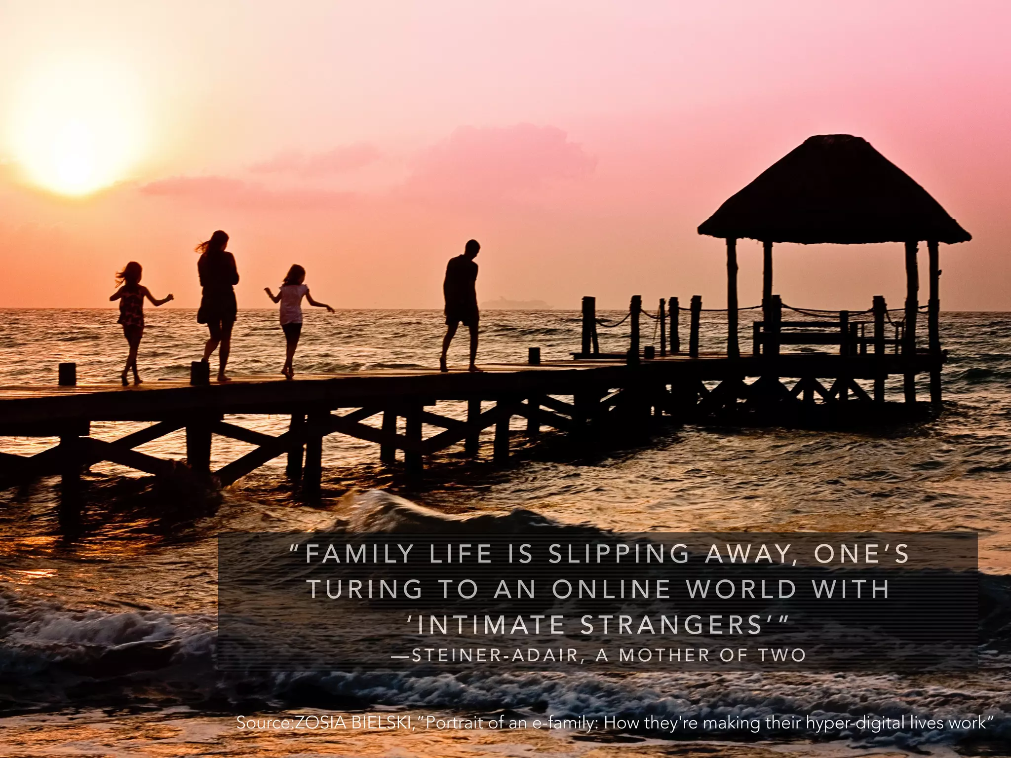 “ FA M I LY L I F E I S S L I P P I N G AWAY, O N E ’ S
T U R I N G T O A N O N L I N E W O R L D W I T H
‘ I N T I M AT E S T R A N G E R S ’ ”
— S T E I N E R - A D A I R , A M O T H E R O F T W O
Source:ZOSIA BIELSKI,”Portrait of an e-family: How they're making their hyper-digital lives work”
 