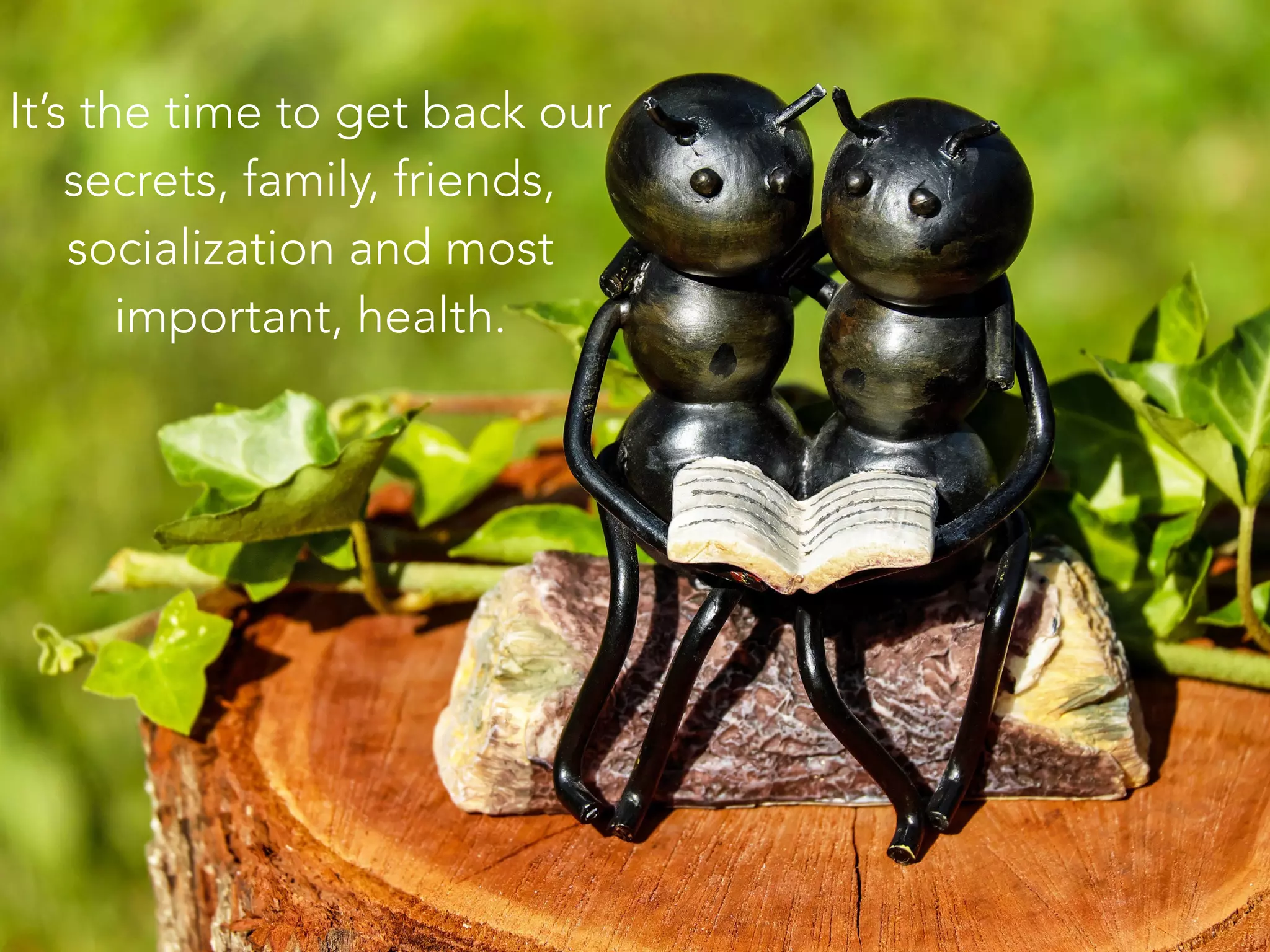 It’s the time to get back our
secrets, family, friends,
socialization and most
important, health.
 