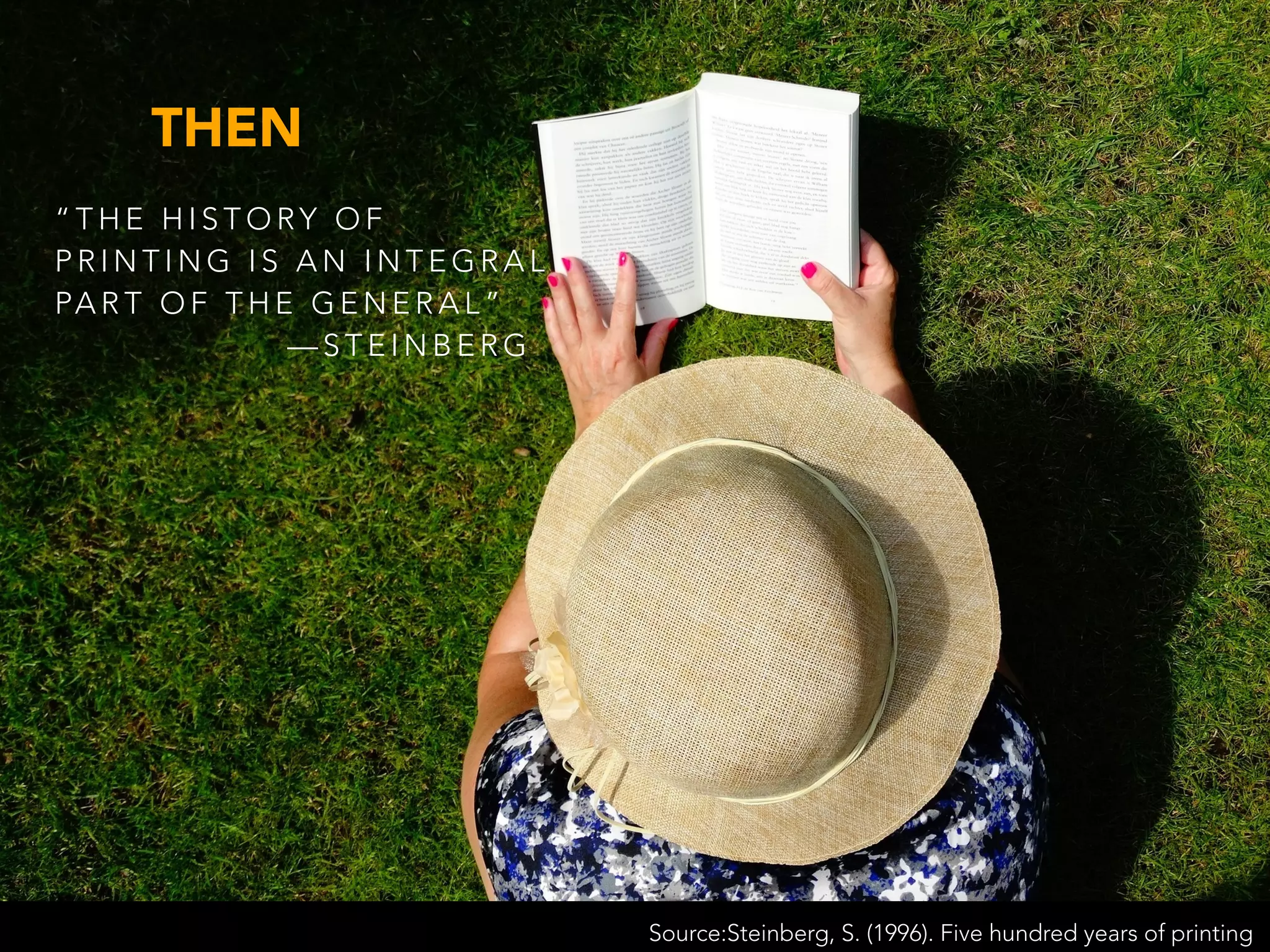 “ T H E H I S T O RY O F
P R I N T I N G I S A N I N T E G R A L
PA R T O F T H E G E N E R A L ”
— S T E I N B E R G
Source:Steinberg, S. (1996). Five hundred years of printing
THEN
 
