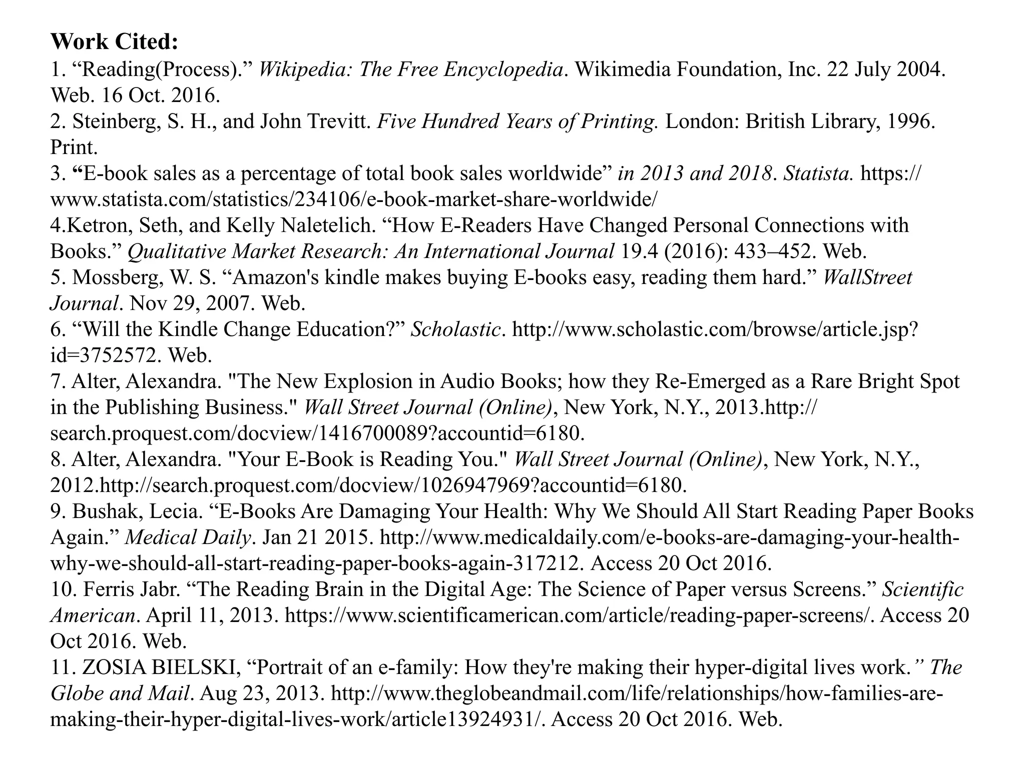 Work Cited:
1. “Reading(Process).” Wikipedia: The Free Encyclopedia. Wikimedia Foundation, Inc. 22 July 2004.
Web. 16 Oct. 2016.
2. Steinberg, S. H., and John Trevitt. Five Hundred Years of Printing. London: British Library, 1996.
Print.
3. “E-book sales as a percentage of total book sales worldwide” in 2013 and 2018. Statista. https://
www.statista.com/statistics/234106/e-book-market-share-worldwide/
4.Ketron, Seth, and Kelly Naletelich. “How E-Readers Have Changed Personal Connections with
Books.” Qualitative Market Research: An International Journal 19.4 (2016): 433–452. Web.
5. Mossberg, W. S. “Amazon's kindle makes buying E-books easy, reading them hard.” WallStreet
Journal. Nov 29, 2007. Web.
6. “Will the Kindle Change Education?” Scholastic. http://www.scholastic.com/browse/article.jsp?
id=3752572. Web.
7. Alter, Alexandra. "The New Explosion in Audio Books; how they Re-Emerged as a Rare Bright Spot
in the Publishing Business." Wall Street Journal (Online), New York, N.Y., 2013.http://
search.proquest.com/docview/1416700089?accountid=6180.
8. Alter, Alexandra. "Your E-Book is Reading You." Wall Street Journal (Online), New York, N.Y.,
2012.http://search.proquest.com/docview/1026947969?accountid=6180.
9. Bushak, Lecia. “E-Books Are Damaging Your Health: Why We Should All Start Reading Paper Books
Again.” Medical Daily. Jan 21 2015. http://www.medicaldaily.com/e-books-are-damaging-your-health-
why-we-should-all-start-reading-paper-books-again-317212. Access 20 Oct 2016.
10. Ferris Jabr. “The Reading Brain in the Digital Age: The Science of Paper versus Screens.” Scientific
American. April 11, 2013. https://www.scientificamerican.com/article/reading-paper-screens/. Access 20
Oct 2016. Web.
11. ZOSIA BIELSKI, “Portrait of an e-family: How they're making their hyper-digital lives work.” The
Globe and Mail. Aug 23, 2013. http://www.theglobeandmail.com/life/relationships/how-families-are-
making-their-hyper-digital-lives-work/article13924931/. Access 20 Oct 2016. Web.
 