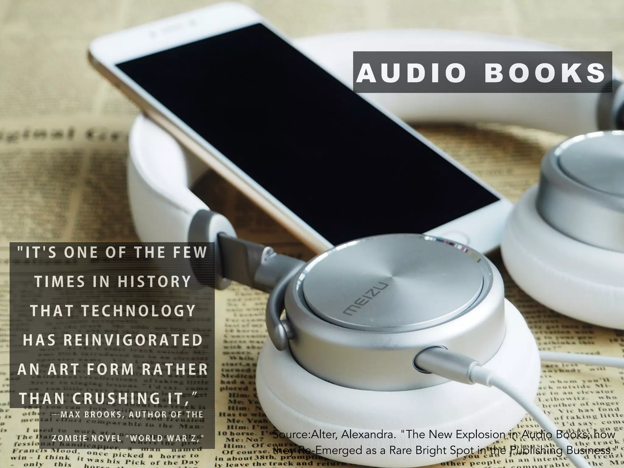 AU D I O B O O K S
" I T ' S O N E O F T H E F E W
T I M E S I N H I S T O R Y
T H A T T E C H N O L O G Y
H A S R E I N V I G O R A T E D
A N A R T F O R M R A T H E R
T H A N C R U S H I N G I T , ”
— M A X B R O O K S , A U T H O R O F T H E
Z O M B I E N O V E L " W O R L D W A R Z , " Source:Alter, Alexandra. "The New Explosion in Audio Books; how
they Re-Emerged as a Rare Bright Spot in the Publishing Business."
 