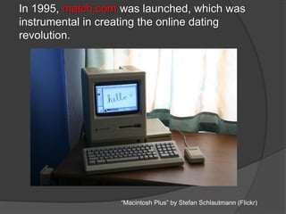 In 1995, match.com was launched, which was
instrumental in creating the online dating
revolution.
“Macintosh Plus” by Stefan Schlautmann (Flickr)
 