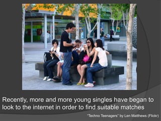 Recently, more and more young singles have began to
look to the internet in order to find suitable matches
“Techno Teenagers” by Len Matthews (Flickr)
 