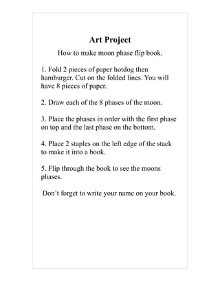 Art Project
      How to make moon phase flip book.

1. Fold 2 pieces of paper hotdog then
hamburger. Cut on the folded lines. You will
have 8 pieces of paper.

2. Draw each of the 8 phases of the moon.

3. Place the phases in order with the first phase
on top and the last phase on the bottom.

4. Place 2 staples on the left edge of the stack
to make it into a book.

5. Flip through the book to see the moons
phases.

Don’t forget to write your name on your book.
 