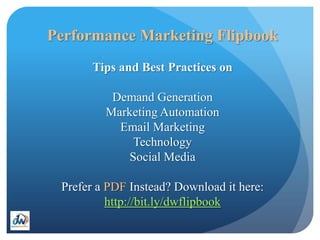 Performance Marketing Flipbook
       Tips and Best Practices on

          Demand Generation
         Marketing Automation
           Email Marketing
              Technology
             Social Media

 Prefer a PDF Instead? Download it here:
          http://bit.ly/dwflipbook
 