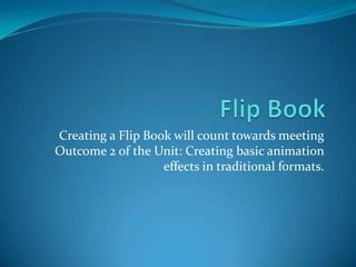 Creating a Flip Book will count towards meeting
Outcome 2 of the Unit: Creating basic animation
                   effects in traditional formats.
 
