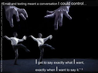 “Email and texting meant a conversation I could control…
I get to say exactly what I want,
exactly when I want to say it.” 5
http://fc09.deviantart.net/fs71/f/2012/089/4/8/god__puppet_master__s_myth_by_ravelai-d4ugh6q.jpg
 