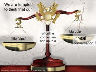 We are tempted
to think that our
little “sips”
big gulp
of real
conversation. 2
of online
connection
add up to a
http://farm9.staticflickr.com/8016/7468312536_89549c1b78_o.jpg
 