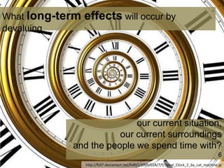 our current situation,
our current surroundings
and the people we spend time with?
6
What long-term effects will occur by
devaluing
http://fc07.deviantart.net/fs40/i/2009/028/7/f/Spiral_Clock_2_by_cat_machine.jp
 