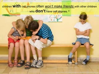 children with cell phones often won’t make friends with other children
who don’t have cell phones. 6
http://frohan55.files.wordpress.com/2013/02/left-out.jpg
 