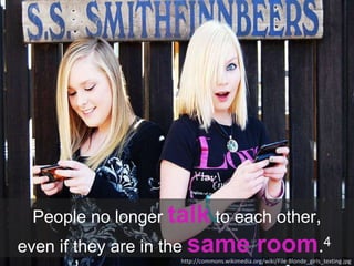 People no longer talk to each other,
even if they are in the same room.4
http://commons.wikimedia.org/wiki/File:Blonde_girls_texting.jpg
 