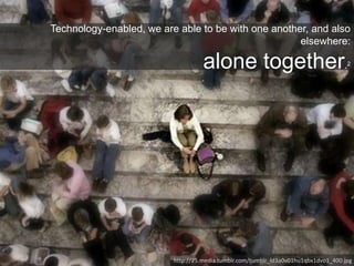 Technology-enabled, we are able to be with one another, and also
elsewhere:
alone together.2
http://25.media.tumblr.com/tumblr_ld3a0v01hu1qbx1dvo1_400.jpg
 
