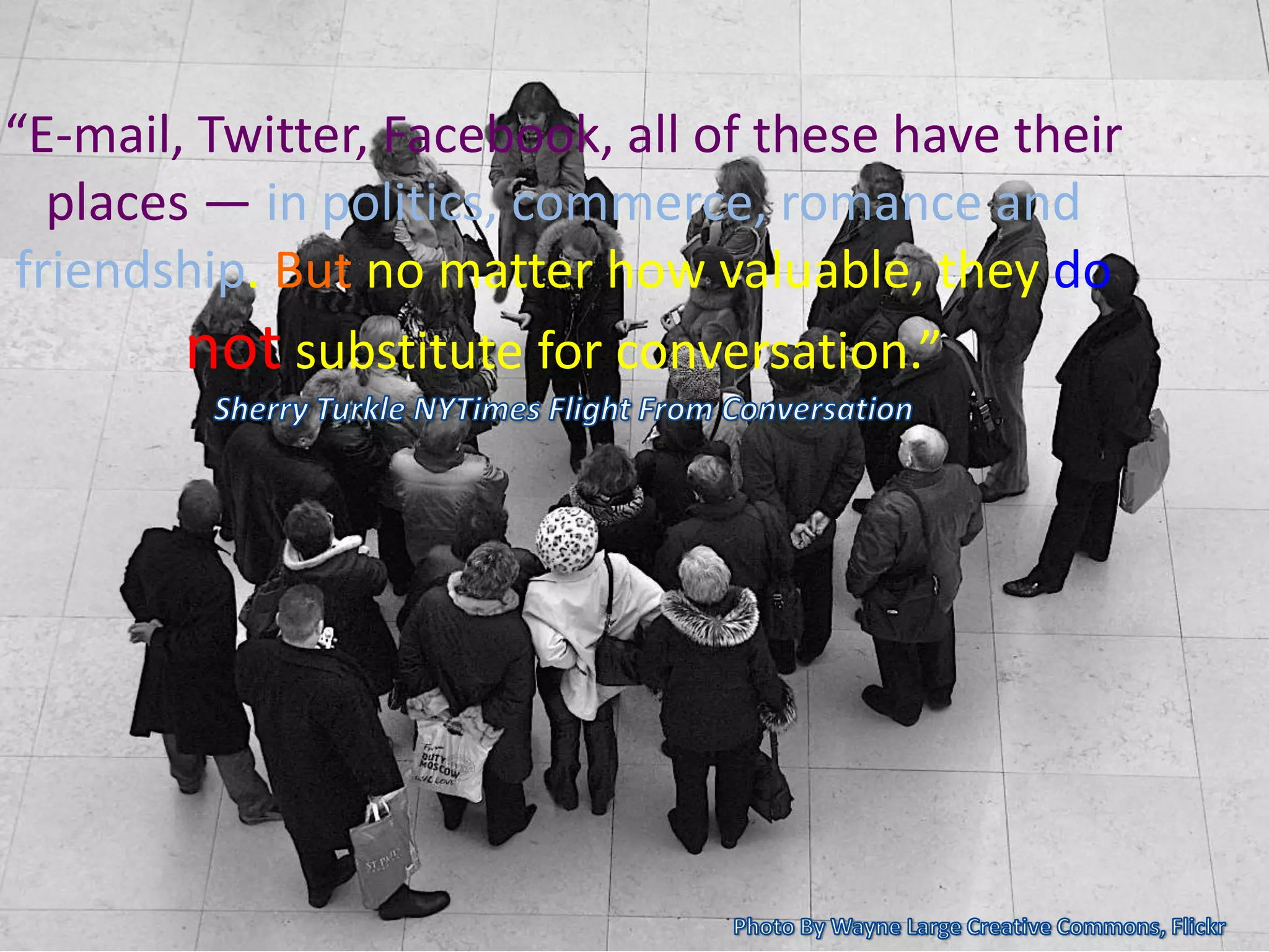 “E-mail, Twitter, Facebook, all of these have their
places — in politics, commerce, romance and
friendship. But no matter how valuable, they do
not substitute for conversation.”
 