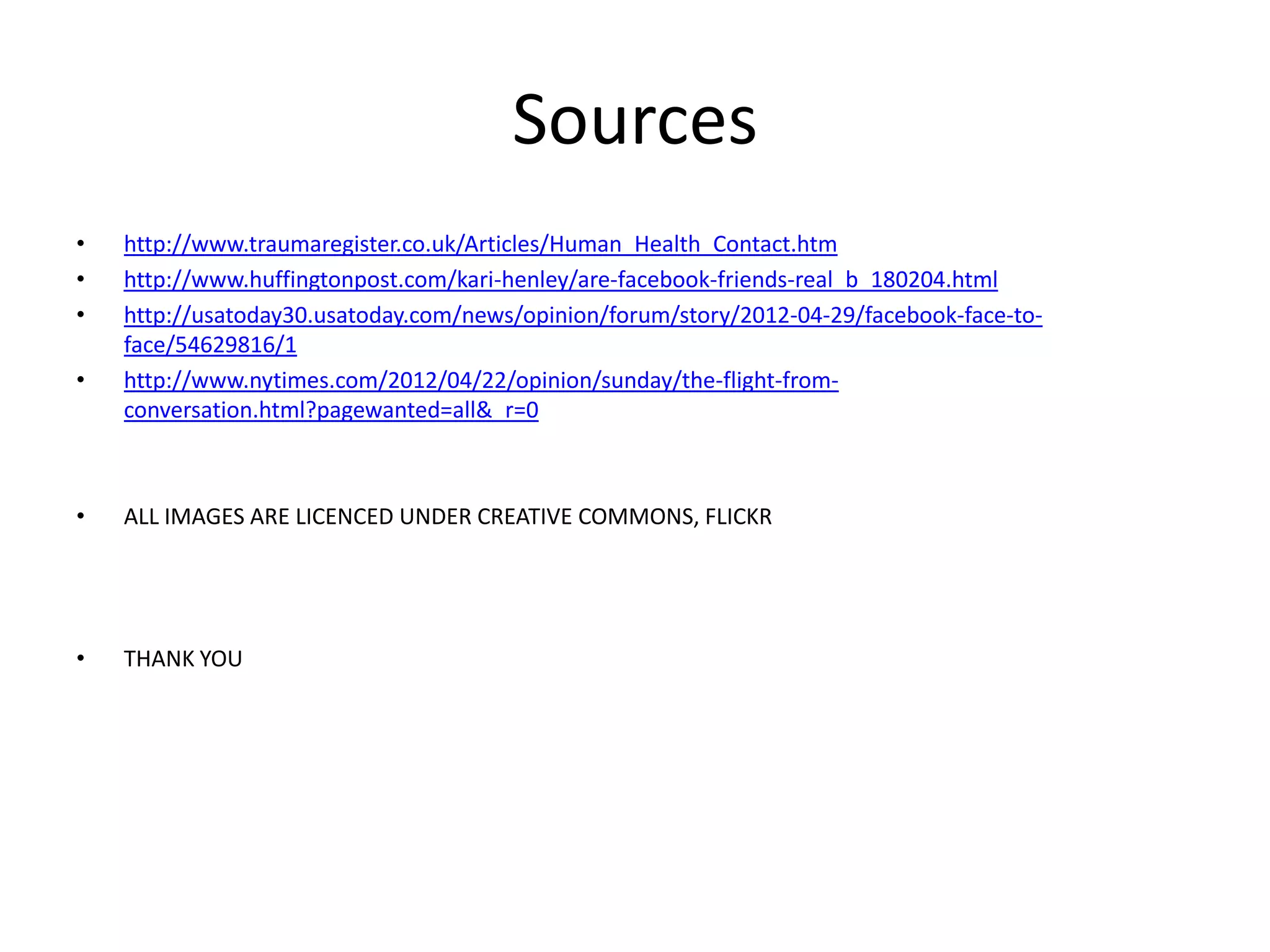 Sources
• http://www.traumaregister.co.uk/Articles/Human_Health_Contact.htm
• http://www.huffingtonpost.com/kari-henley/are-facebook-friends-real_b_180204.html
• http://usatoday30.usatoday.com/news/opinion/forum/story/2012-04-29/facebook-face-to-
face/54629816/1
• http://www.nytimes.com/2012/04/22/opinion/sunday/the-flight-from-
conversation.html?pagewanted=all&_r=0
• ALL IMAGES ARE LICENCED UNDER CREATIVE COMMONS, FLICKR
• THANK YOU
 
