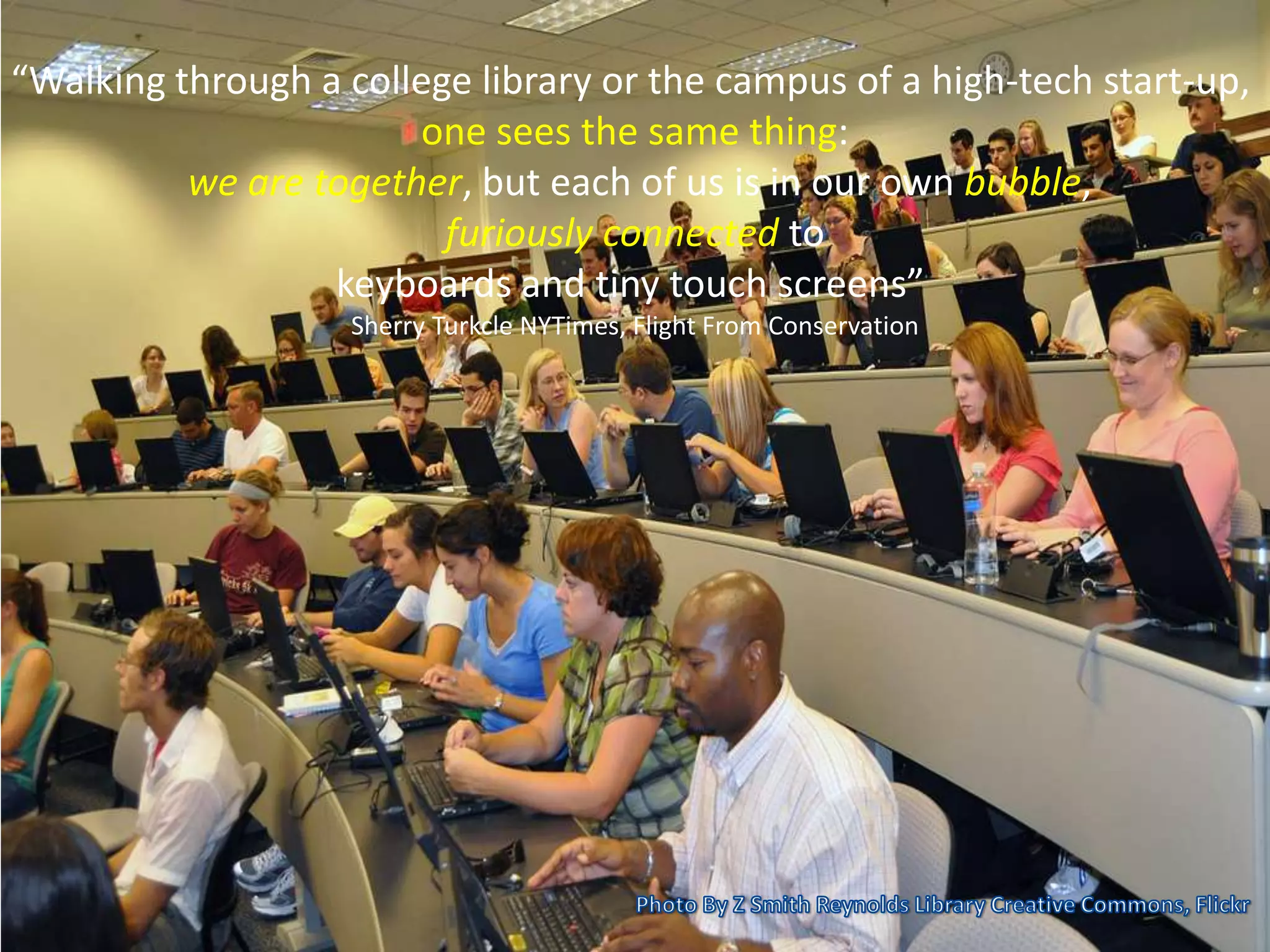 “Walking through a college library or the campus of a high-tech start-up,
one sees the same thing:
we are together, but each of us is in our own bubble,
furiously connected to
keyboards and tiny touch screens”
Sherry Turkcle NYTimes, Flight From Conservation
 