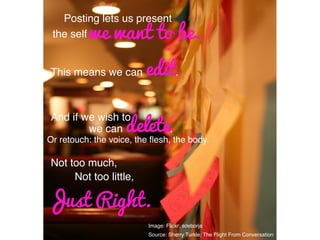 Image: Flickr; sdeborja!
Source: Sherry Turkle; The Flight From Conversation	
  	
  
Posting lets us present !
the self!we want to be.
This means we can edit.!
And if we wish to,!
we can delete.!
Or retouch: the voice, the ﬂesh, the body.!
Not too much,!
Not too little,!
Just Right.
 