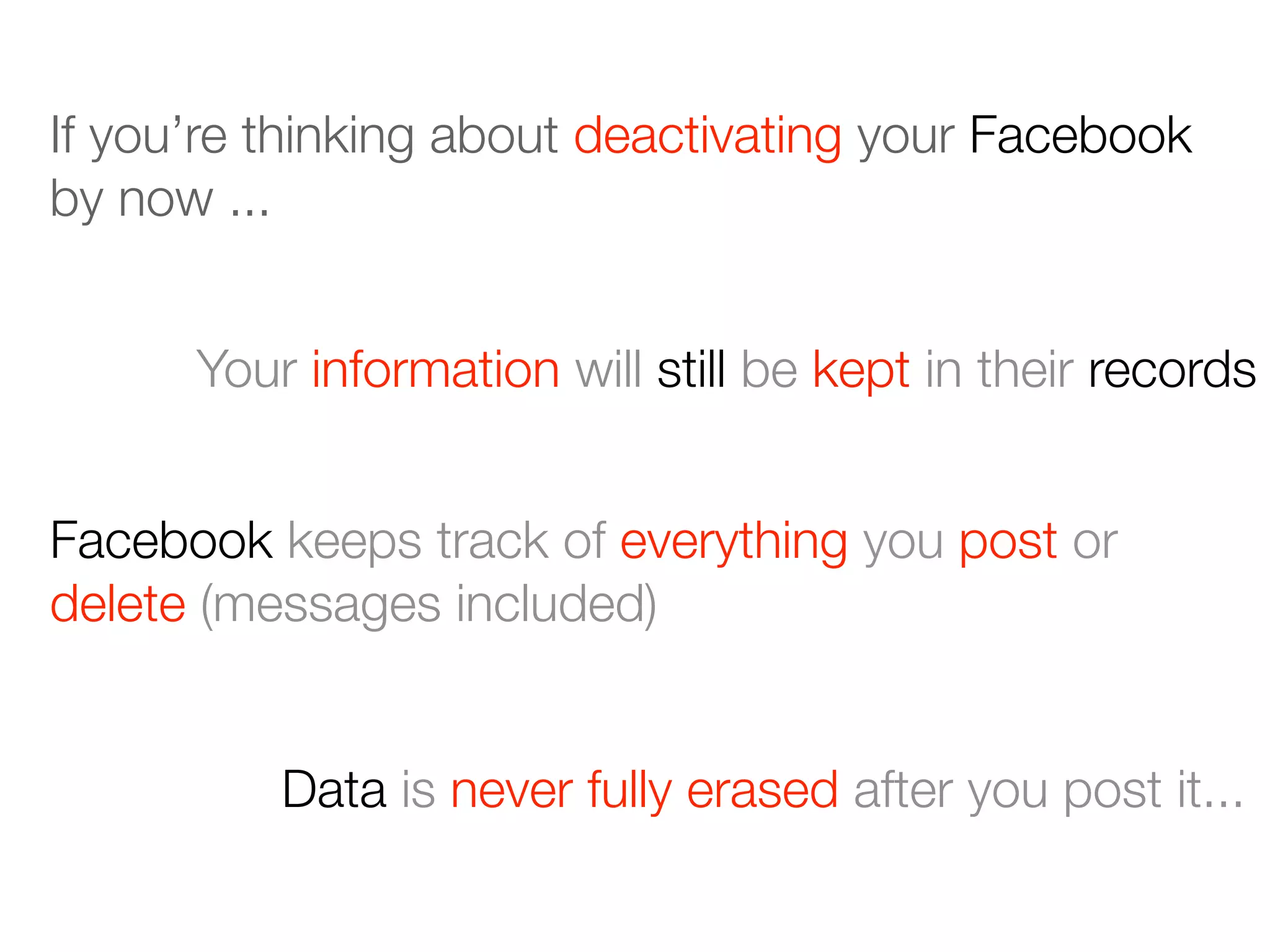 If you’re thinking about deactivating your Facebook
by now ...
Your information will still be kept in their records
Facebook keeps track of everything you post or
delete (messages included)
Data is never fully erased after you post it...
 