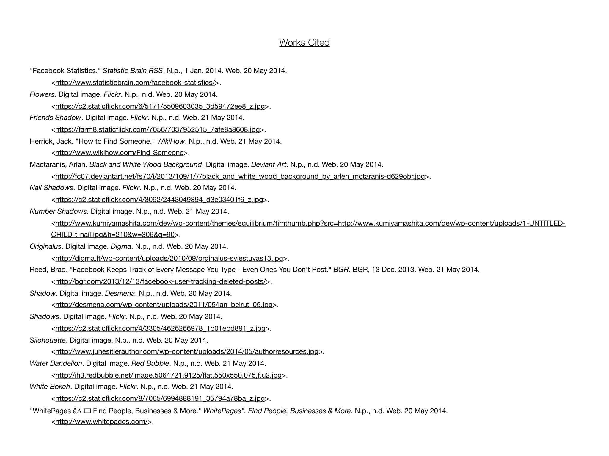 "Facebook Statistics." Statistic Brain RSS. N.p., 1 Jan. 2014. Web. 20 May 2014.
<http://www.statisticbrain.com/facebook-statistics/>.
Flowers. Digital image. Flickr. N.p., n.d. Web. 20 May 2014.
<https://c2.staticﬂickr.com/6/5171/5509603035_3d59472ee8_z.jpg>.
Friends Shadow. Digital image. Flickr. N.p., n.d. Web. 21 May 2014.
<https://farm8.staticﬂickr.com/7056/7037952515_7afe8a8608.jpg>.
Herrick, Jack. "How to Find Someone." WikiHow. N.p., n.d. Web. 21 May 2014.
<http://www.wikihow.com/Find-Someone>.
Mactaranis, Arlan. Black and White Wood Background. Digital image. Deviant Art. N.p., n.d. Web. 20 May 2014.
<http://fc07.deviantart.net/fs70/i/2013/109/1/7/black_and_white_wood_background_by_arlen_mctaranis-d629obr.jpg>.
Nail Shadows. Digital image. Flickr. N.p., n.d. Web. 20 May 2014.
<https://c2.staticﬂickr.com/4/3092/2443049894_d3e03401f6_z.jpg>.
Number Shadows. Digital image. N.p., n.d. Web. 21 May 2014.
<http://www.kumiyamashita.com/dev/wp-content/themes/equilibrium/timthumb.php?src=http://www.kumiyamashita.com/dev/wp-content/uploads/1-UNTITLED-
CHILD-t-nail.jpg&h=210&w=306&q=90>.
Originalus. Digital image. Digma. N.p., n.d. Web. 20 May 2014.
<http://digma.lt/wp-content/uploads/2010/09/orginalus-sviestuvas13.jpg>.
Reed, Brad. "Facebook Keeps Track of Every Message You Type - Even Ones You Don't Post." BGR. BGR, 13 Dec. 2013. Web. 21 May 2014.
<http://bgr.com/2013/12/13/facebook-user-tracking-deleted-posts/>.
Shadow. Digital image. Desmena. N.p., n.d. Web. 20 May 2014.
<http://desmena.com/wp-content/uploads/2011/05/lan_beirut_05.jpg>.
Shadows. Digital image. Flickr. N.p., n.d. Web. 20 May 2014.
<https://c2.staticﬂickr.com/4/3305/4626266978_1b01ebd891_z.jpg>.
Silohouette. Digital image. N.p., n.d. Web. 20 May 2014.
<http://www.junesitlerauthor.com/wp-content/uploads/2014/05/authorresources.jpg>.
Water Dandelion. Digital image. Red Bubble. N.p., n.d. Web. 21 May 2014.
<http://ih3.redbubble.net/image.5064721.9125/ﬂat,550x550,075,f.u2.jpg>.
White Bokeh. Digital image. Flickr. N.p., n.d. Web. 21 May 2014.
<https://c2.staticﬂickr.com/8/7065/6994888191_35794a78ba_z.jpg>.
"WhitePages âÄ ! Find People, Businesses & More." WhitePages”. Find People, Businesses & More. N.p., n.d. Web. 20 May 2014.
<http://www.whitepages.com/>.
Works Cited
 