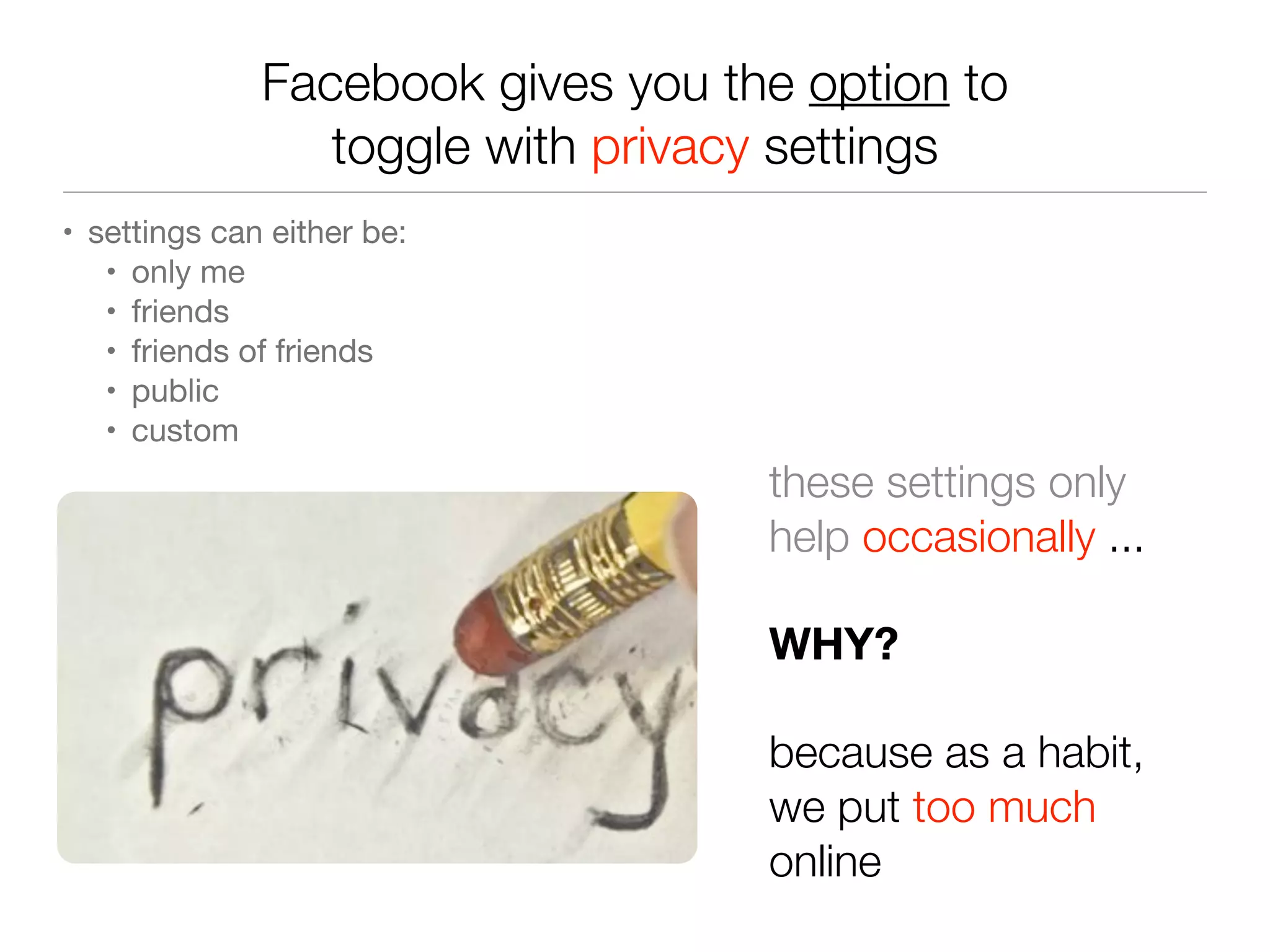 Facebook gives you the option to
toggle with privacy settings
• settings can either be:
• only me
• friends
• friends of friends
• public
• custom
these settings only
help occasionally ...
WHY?
because as a habit,
we put too much
online
 