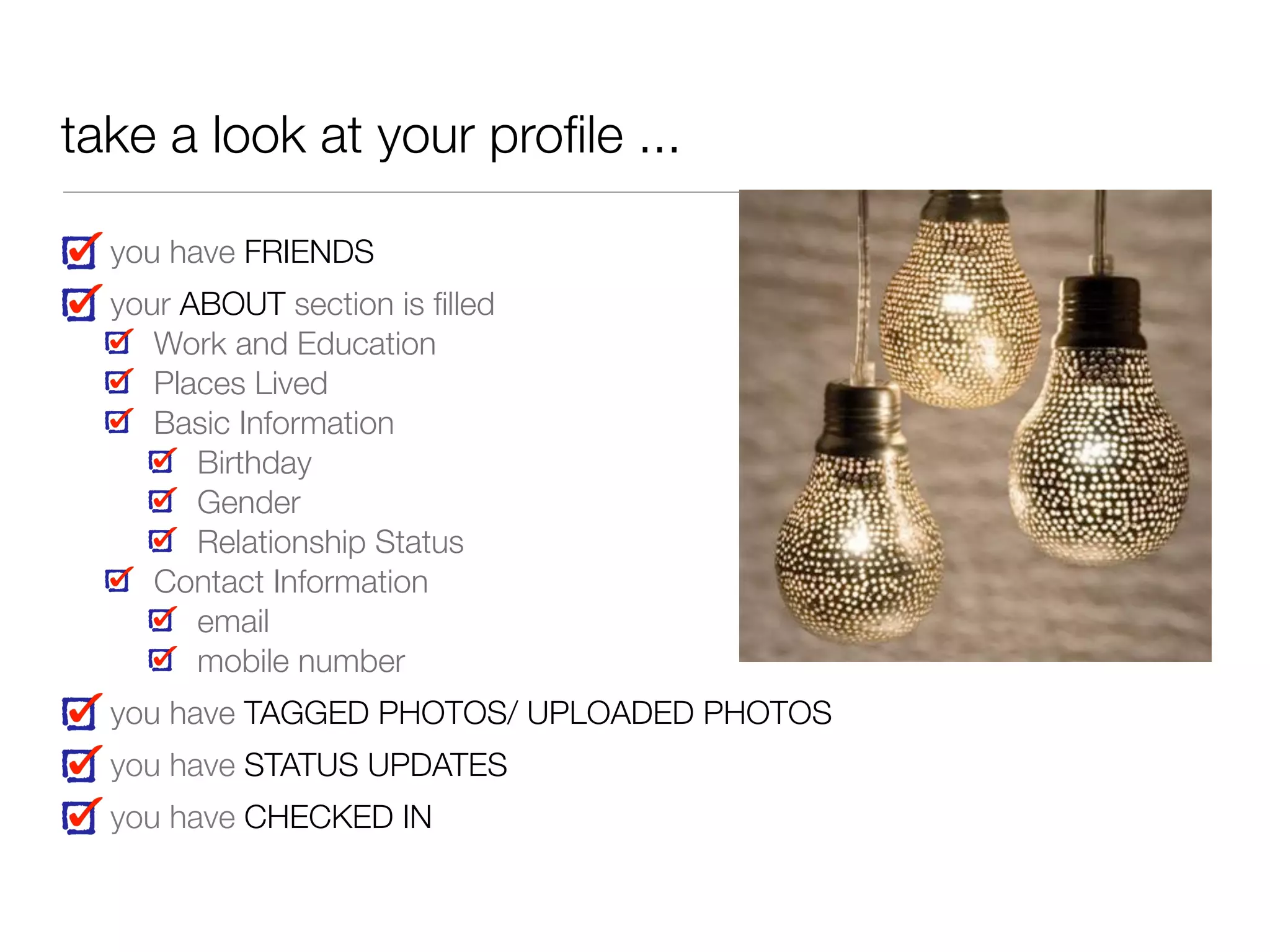 take a look at your proﬁle ...
you have FRIENDS
your ABOUT section is ﬁlled
Work and Education
Places Lived
Basic Information
Birthday
Gender
Relationship Status
Contact Information
email
mobile number
you have TAGGED PHOTOS/ UPLOADED PHOTOS
you have STATUS UPDATES
you have CHECKED IN
 