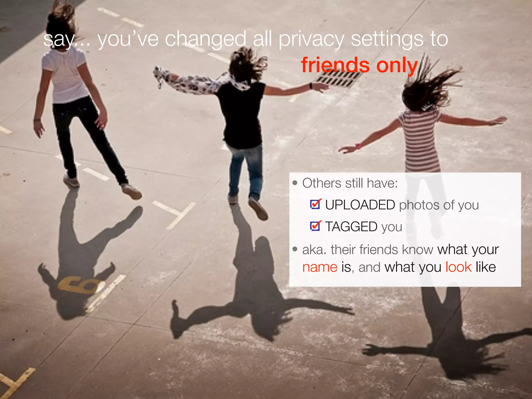 say... you’ve changed all privacy settings to
friends only
• Others still have:
UPLOADED photos of you
TAGGED you
• aka. their friends know what your
name is, and what you look like
 
