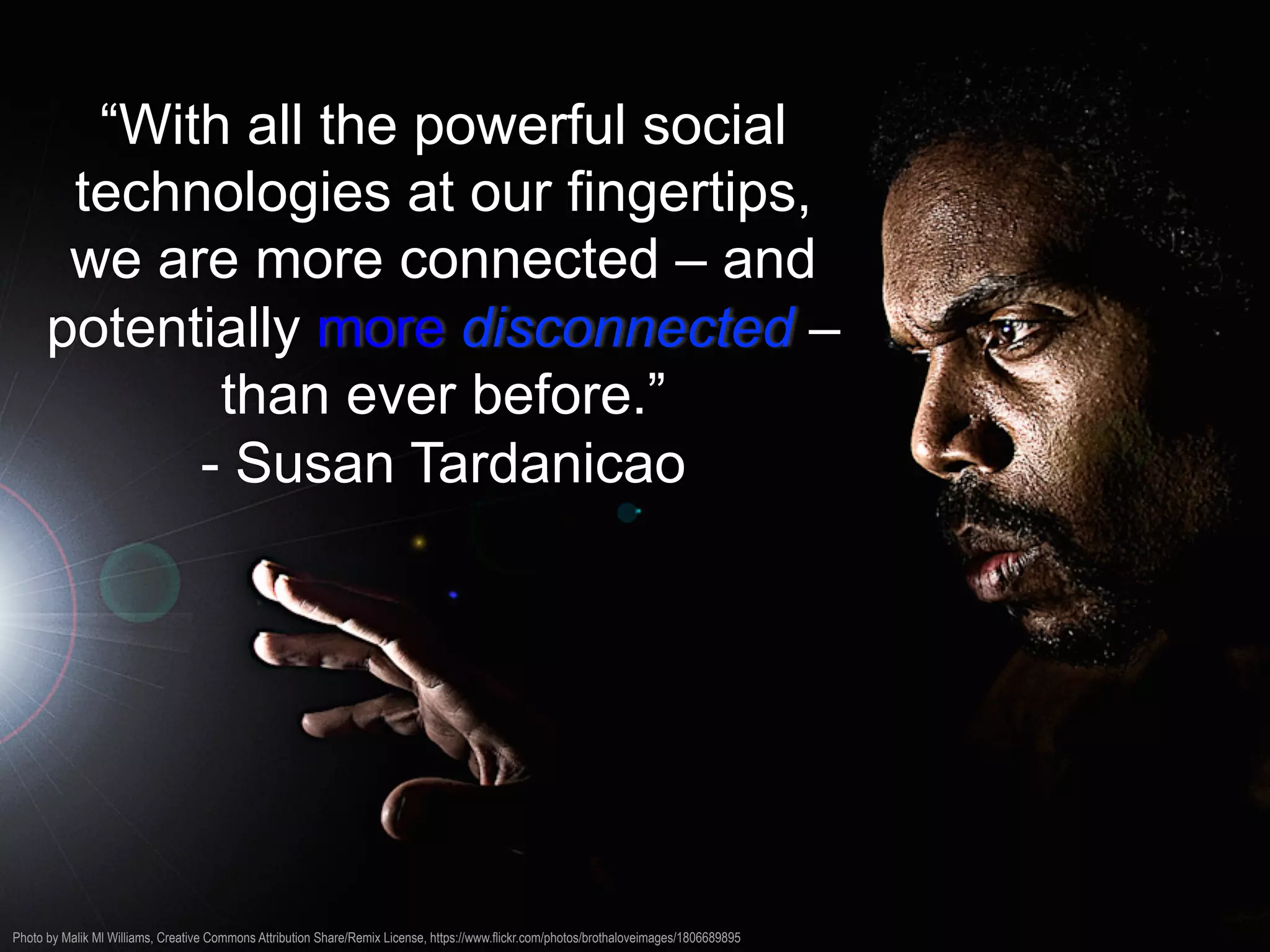 “With all the powerful social
technologies at our fingertips,
we are more connected – and
potentially more disconnected –
than ever before.”
- Susan Tardanicao
Photo by Malik Ml Williams, Creative Commons Attribution Share/Remix License, https://www.flickr.com/photos/brothaloveimages/1806689895
 